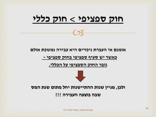 
‫אומנם‬‫עבירה‬ ‫היא‬ ‫ניכויים‬ ‫העברת‬ ‫אי‬‫אולם‬ ‫נמשכת‬
‫כאשר‬‫ספציפי‬ ‫בחוק‬ ‫ספציפי‬ ‫סעיף‬ ‫יש‬-
‫גובר‬‫הכללי‬ ‫על‬ ‫הספציפי‬ ‫החוק‬.
‫ולכן‬,‫מתום‬ ‫יחל‬ ‫ההתיישנות‬ ‫שנות‬ ‫מניין‬‫המס‬ ‫שנת‬
‫שבה‬‫העבירה‬ ‫בוצעה‬!!!
49
‫ספציפי‬ ‫חוק‬>‫כללי‬ ‫חוק‬
‫שהבזי‬ ‫אברהם‬,‫דין‬ ‫עורכי‬ ‫משרד‬
 