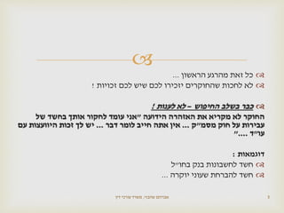 
‫הראשון‬ ‫מהרגע‬ ‫זאת‬ ‫כל‬...
‫זכויות‬ ‫לכם‬ ‫שיש‬ ‫לכם‬ ‫יזכירו‬ ‫שהחוקרים‬ ‫לחכות‬ ‫לא‬!
‫החיפוש‬ ‫בשלב‬ ‫כבר‬–‫לענות‬ ‫לא‬!
‫הידועה‬ ‫האזהרה‬ ‫את‬ ‫מקריא‬ ‫לא‬ ‫החוקר‬"‫של‬ ‫בחשד‬ ‫אותך‬ ‫לחקור‬ ‫עומד‬ ‫אני‬
‫מסמ‬ ‫חוק‬ ‫על‬ ‫עבירות‬"‫ק‬...‫דבר‬ ‫לומר‬ ‫חייב‬ ‫אתה‬ ‫אין‬...‫עם‬ ‫היוועצות‬ ‫זכות‬ ‫לך‬ ‫יש‬
‫עו‬"‫ד‬"....
‫דוגמאות‬:
‫חשד‬‫בחו‬ ‫בנק‬ ‫לחשבונות‬"‫ל‬
‫חשד‬‫יוקרה‬ ‫שעוני‬ ‫להברחת‬...
‫שהבזי‬ ‫אברהם‬,‫דין‬ ‫עורכי‬ ‫משרד‬ 5
 