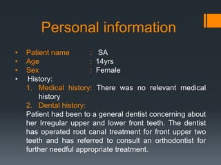 Personal information
• Patient name : SA
• Age : 14yrs
• Sex : Female
• History:
1. Medical history: There was no relevant medical
history
2. Dental history:
Patient had been to a general dentist concerning about
her Irregular upper and lower front teeth. The dentist
has operated root canal treatment for front upper two
teeth and has referred to consult an orthodontist for
further needful appropriate treatment.
 