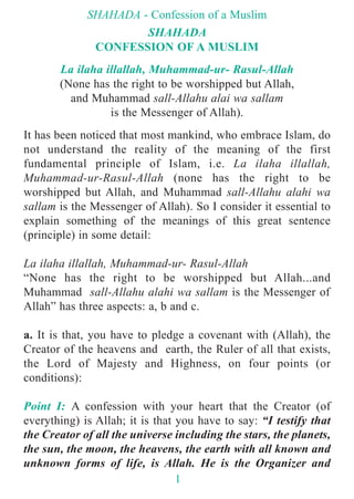 SHAHADA
CONFESSION OF A MUSLIM
La ilaha illallah, Muhammad-ur- Rasul-Allah
(None has the right to be worshipped but Allah,
and Muhammad sall-Allahu alai wa sallam
is the Messenger of Allah).
It has been noticed that most mankind, who embrace Islam, do
not understand the reality of the meaning of the first
fundamental principle of Islam, i.e. La ilaha illallah,
Muhammad-ur-Rasul-Allah (none has the right to be
worshipped but Allah, and Muhammad sall-Allahu alahi wa
sallam is the Messenger of Allah). So I consider it essential to
explain something of the meanings of this great sentence
(principle) in some detail:
La ilaha illallah, Muhammad-ur- Rasul-Allah
“None has the right to be worshipped but Allah...and
Muhammad sall-Allahu alahi wa sallam is the Messenger of
Allah” has three aspects: a, b and c.
a. It is that, you have to pledge a covenant with (Allah), the
Creator of the heavens and earth, the Ruler of all that exists,
the Lord of Majesty and Highness, on four points (or
conditions):
Point I: A confession with your heart that the Creator (of
everything) is Allah; it is that you have to say: “I testify that
the Creator of all the universe including the stars, the planets,
the sun, the moon, the heavens, the earth with all known and
unknown forms of life, is Allah. He is the Organizer and
SHAHADA - Confession of a Muslim
1
 