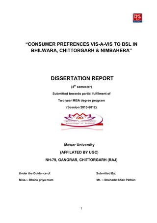 “CONSUMER PREFRENCES VIS-A-VIS TO BSL IN
      BHILWARA, CHITTORGARH & NIMBAHERA”




                     DISSERTATION REPORT
                                     (4th semester)

                         Submitted towards partial fulfilment of

                            Two year MBA degree program

                                  (Session 2010-2012)




                                Mewar University

                              (AFFILATED BY UGC)

                  NH-79, GANGRAR, CHITTORGARH (RAJ)


Under the Guidance of:                                Submitted By:

Miss.:- Bhanu priya mam                               Mr. :- Shahadat khan Pathan




                                            1
 