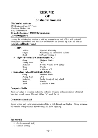 Page - 1
RESUME
OF
Shahadat hossain
Shahadat hossain
17/4,Karkunbari lane,(3rd Floor)
Kaltabazar,Dhaka-1100
Call; 01835335678
E-mail: shahadat12345000@gmail.com
CareerObjective
Looking for a challenging position to build up a career in any kind of field with potential
advancement opportunities that will allow me to utilize and enhance my skills and abilities.
EducationalBackground
 BBA
Institute Jagannath University
Subject Accounting and Information Systems
Result 1st Year ( Continue )
 Higher SecondaryCertificate (H.S.C.)
Group Business Studies
Passing Year 2017
Institution Comilla Victoria Govt. college
Board Comilla
Result 4.83/scale of 5
 Secondary School Certificate (S.S.C.)
Group Business Studies
Passing Year 2015
Institution Sardar hossain ali high school
Board Comilla
Result 5.00/scale of 5.00
Computer Skills
Basic knowledge in operating multimedia software/ programs and administration of internet
browsing/ e-mail system. Microsoft Office (MS word, Excel)
Communication Skill
Strong written and verbal communication ability in both Bengali and English. Strong command
on, business correspondence, report writing and public speaking.
Self Motive
 Good managerial ability.
 Keen on learning.
 