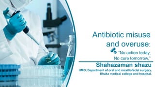 Antibiotic misuse
and overuse:
“No action today,
No cure tomorrow.”
Shahazaman shazu
HMO, Department of oral and maxillofacial surgery,
Dhaka medical college and hospital.
 