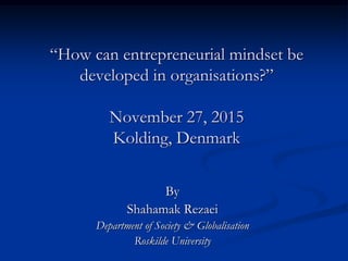 “How can entrepreneurial mindset be
developed in organisations?”
November 27, 2015
Kolding, Denmark
By
Shahamak Rezaei
Department of Society & Globalisation
Roskilde University
 