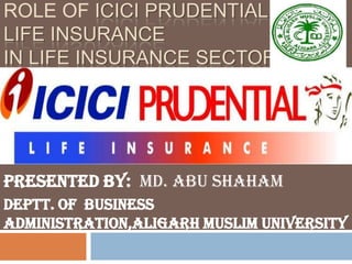 ROLE OF ICICI PRUDENTIAL
LIFE INSURANCE
IN LIFE INSURANCE SECTOR




Presented by: Md. Abu Shaham
Deptt. Of Business
Administration,Aligarh Muslim University
 