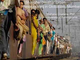 Shanghai Dreams: Urban
Restructuring in Globalizing Mumbai

              Shahana Chattaraj, PhD
              University of Pennsylvania
 