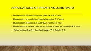 APPLICATIONS OF PROFIT VOLUME RATIO
• Determination Of break-even point. (BEP =F. C/P. V ratio)
• Determination of contribution (contribution=sales *P. V. ratio)
• Determination of Marginal of safety (M. S=profit /P. V ratio)
• Determination of variable costs for any volume of sales. (v. c=sales(1- P. V ratio)
• Determination of profit or loss (profit=sales,*P. V. Ratio) – F. C.
 
