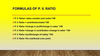 FORMULAS OF P. V. RATIO
1.P. V. Ratio= sales-variable cost /sales*100
2.P. V. Ratio = contribution/sales*100
3.P. V. Ratio =change in profit/change in sales *100
4.P. V. Ratio =change in contribution /change in sales *100
5.P. V. Ratio =profit/margin of safety *100
6.P. V. Ratio =fix cost/break even point
 
