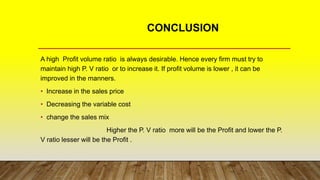 CONCLUSION
A high Profit volume ratio is always desirable. Hence every firm must try to
maintain high P. V ratio or to increase it. If profit volume is lower , it can be
improved in the manners.
• Increase in the sales price
• Decreasing the variable cost
• change the sales mix
Higher the P. V ratio more will be the Profit and lower the P.
V ratio lesser will be the Profit .
 