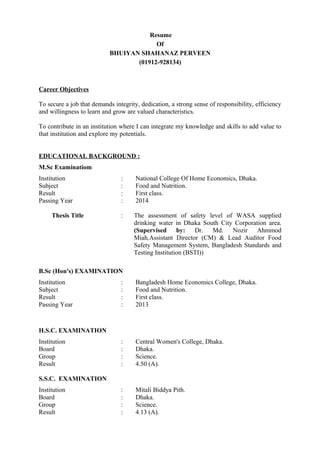 Resume
Of
BHUIYAN SHAHANAZ PERVEEN
(01912-928134)
Career Objectives
To secure a job that demands integrity, dedication, a strong sense of responsibility, efficiency
and willingness to learn and grow are valued characteristics.
To contribute in an institution where I can integrate my knowledge and skills to add value to
that institution and explore my potentials.
EDUCATIONAL BACKGROUND :
M.Sc Examinatiom
Institution : National College Of Home Economics, Dhaka.
Subject : Food and Nutrition.
Result : First class.
Passing Year : 2014
Thesis Title : The assessment of safety level of WASA supplied
drinking water in Dhaka South City Corporation area.
(Supervised by: Dr. Md. Nozir Ahmmod
Miah,Assistant Director (CM) & Lead Auditor Food
Safety Management System, Bangladesh Standards and
Testing Institution (BSTI))
B.Sc (Hon's) EXAMINATION
Institution : Bangladesh Home Economics College, Dhaka.
Subject : Food and Nutrition.
Result : First class.
Passing Year : 2013
H.S.C. EXAMINATION
Institution : Central Women's College, Dhaka.
Board : Dhaka.
Group : Science.
Result : 4.50 (A).
S.S.C. EXAMINATION
Institution : Mitali Biddya Pith.
Board : Dhaka.
Group : Science.
Result : 4.13 (A).
 