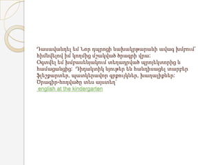 Դասավանդել եմ Նոր դպրոցի նախակրթարանի ավագ խմբում`
հիմնվելով իմ կողմից մշակված ծրագրի վրա:
Օգտվել եմ խմբասենյակում տեղադրված պրոյեկտորից և
համացանցից: Դիդակտիկ նյութեր են հանդիսացել տարբեր
ֆլեշքարտեր, պատկերավոր գրքույկներ, խաղալիքներ:
Ծրագիր-հոդվածը տես այստեղ`
english at the kindergarten
 