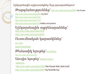 Էլեկտրոնային աշխատանքներ 3-րդ դասարաններում

 Թարգմանություններ`http://nor.mskh.am/node/3087 my house
 http://nor.mskh.am/node/2454 my farm
 http://nor.mskh.am/node/2433
 http://nor.mskh.am/node/1718
 http://nor.mskh.am/node/739 riddles and poems

 Էլեկտրոնային այբբենարաններ`
 http://nor.mskh.am/node/3276
 http://nor.mskh.am/node/2818

 Ուսումնական կարաոկեներ`
 mr. sun,
 good morning
 Թեմատիկ նյութեր`my family,
 http://nor.mskh.am/node/2375

 Աուդիո նյութեր`easter bunny,
 seasons,
 http://nor.mskh.am/node/1829 the house that Jack built
 http://nor.mskh.am/node/3383 my favorite toy
 