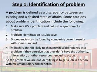Step 1: Identification of problem
A problem is defined as a discrepancy between an
existing and a desired state of affairs. Some cautions
about problem identification include the following:
1. Make sure it’s a problem and not just a symptom of a
problem.
2. Problem identification is subjective.
3. Discrepancies can be found by comparing current results
with some standard.
4. Managers are not likely to characterize a discrepancy as a
problem if they perceive that they don’t have the authority,
information, or other resources needed to act on it.
So the problem we are not identifying is to get a job in a school
with maximum salary and benefits.
 