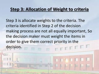 Step 3: Allocation of Weight to criteria
Step 3 is allocate weights to the criteria. The
criteria identified in Step 2 of the decision
making process are not all equally important, So
the decision maker must weight the items in
order to give them correct priority in the
decision.
 