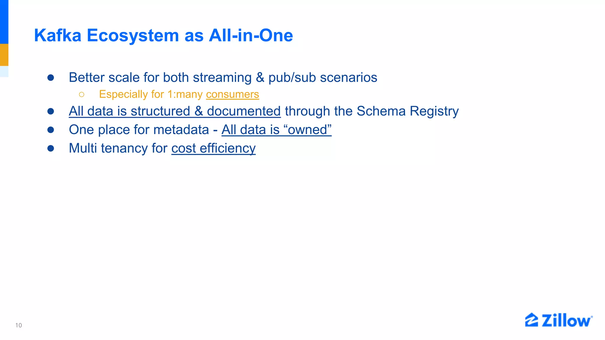 10
Kafka Ecosystem as All-in-One
● Better scale for both streaming & pub/sub scenarios
○ Especially for 1:many consumers
● All data is structured & documented through the Schema Registry
● One place for metadata - All data is “owned”
● Multi tenancy for cost efficiency
 