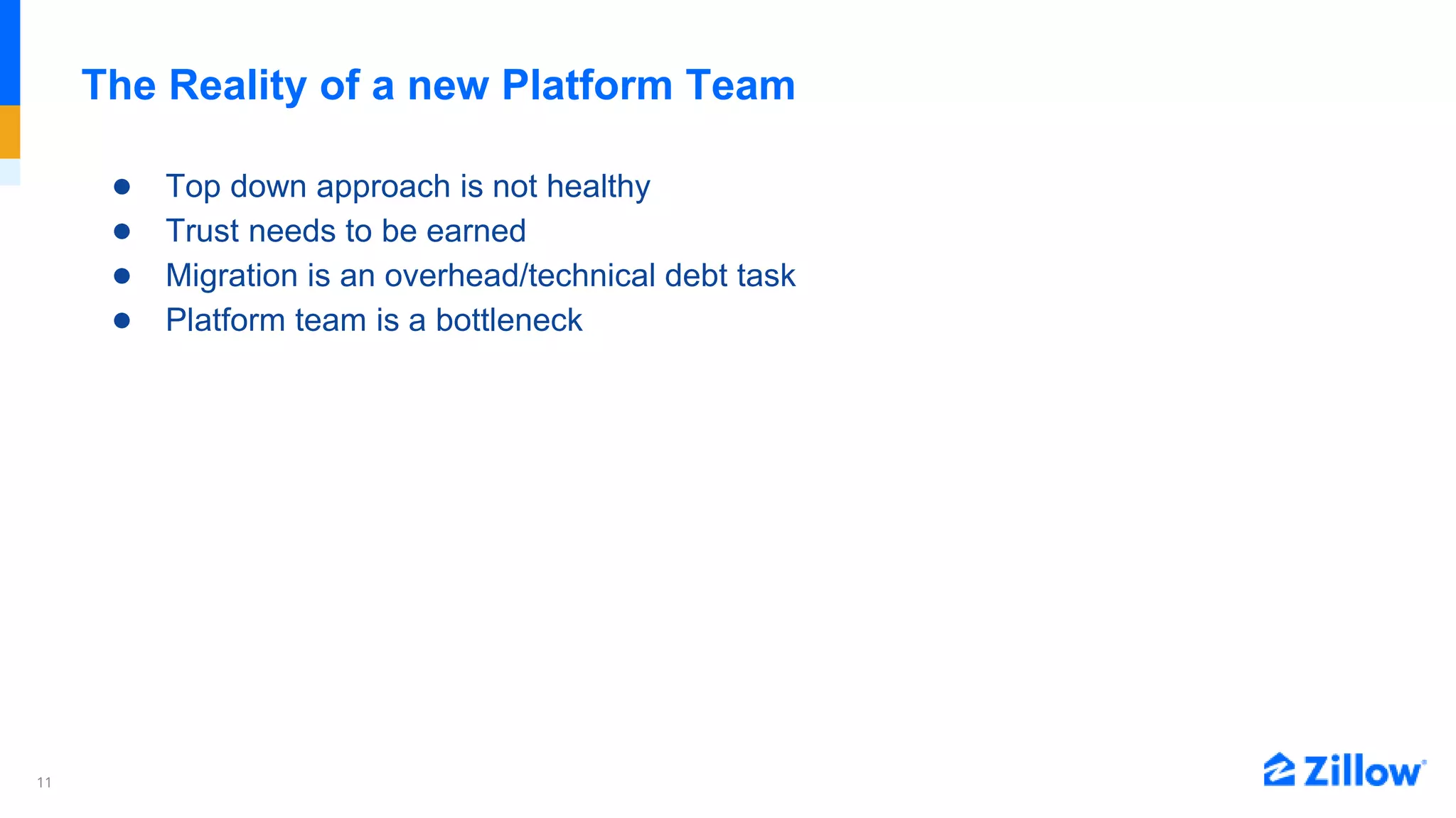 11
The Reality of a new Platform Team
● Top down approach is not healthy
● Trust needs to be earned
● Migration is an overhead/technical debt task
● Platform team is a bottleneck
 