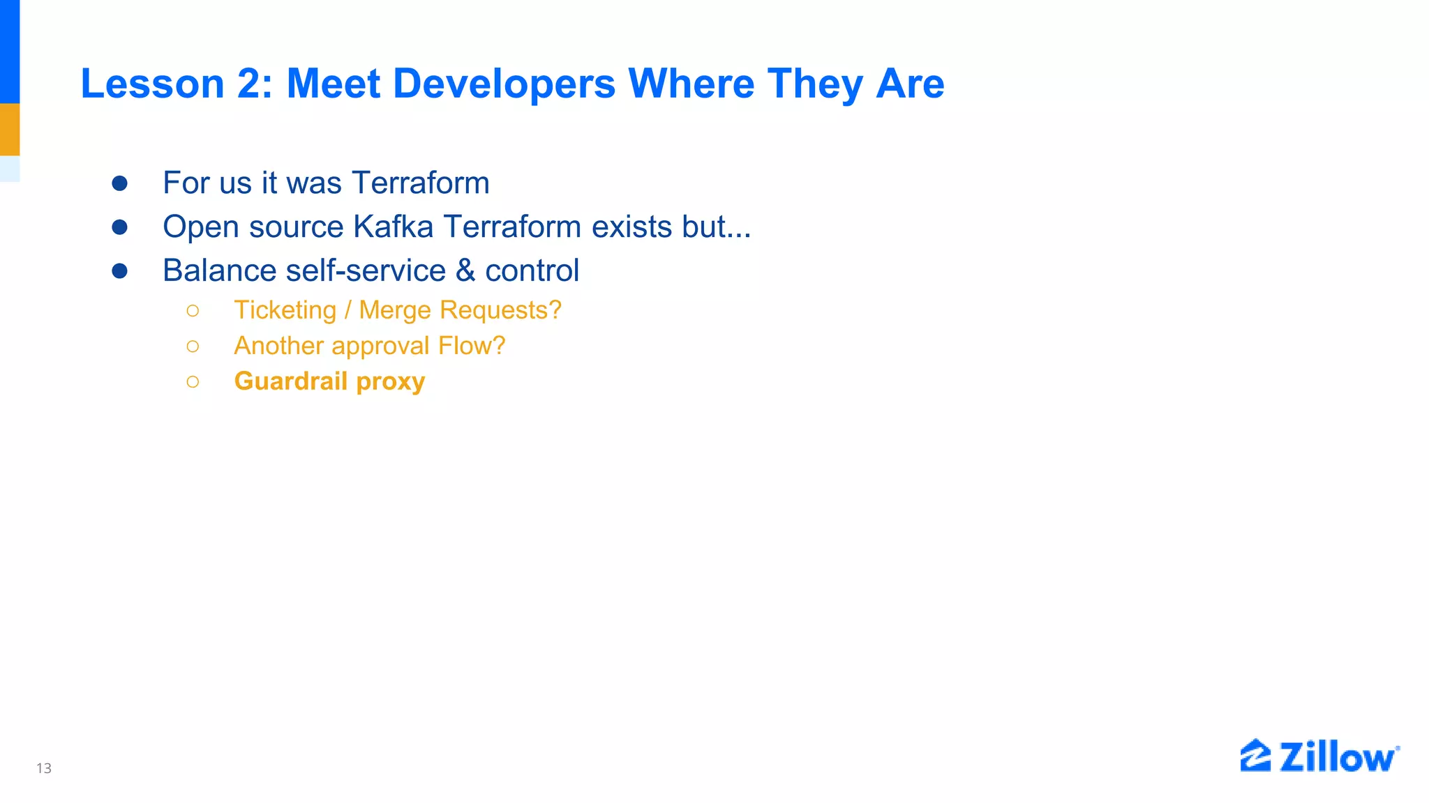 13
Lesson 2: Meet Developers Where They Are
● For us it was Terraform
● Open source Kafka Terraform exists but...
● Balance self-service & control
○ Ticketing / Merge Requests?
○ Another approval Flow?
○ Guardrail proxy
 