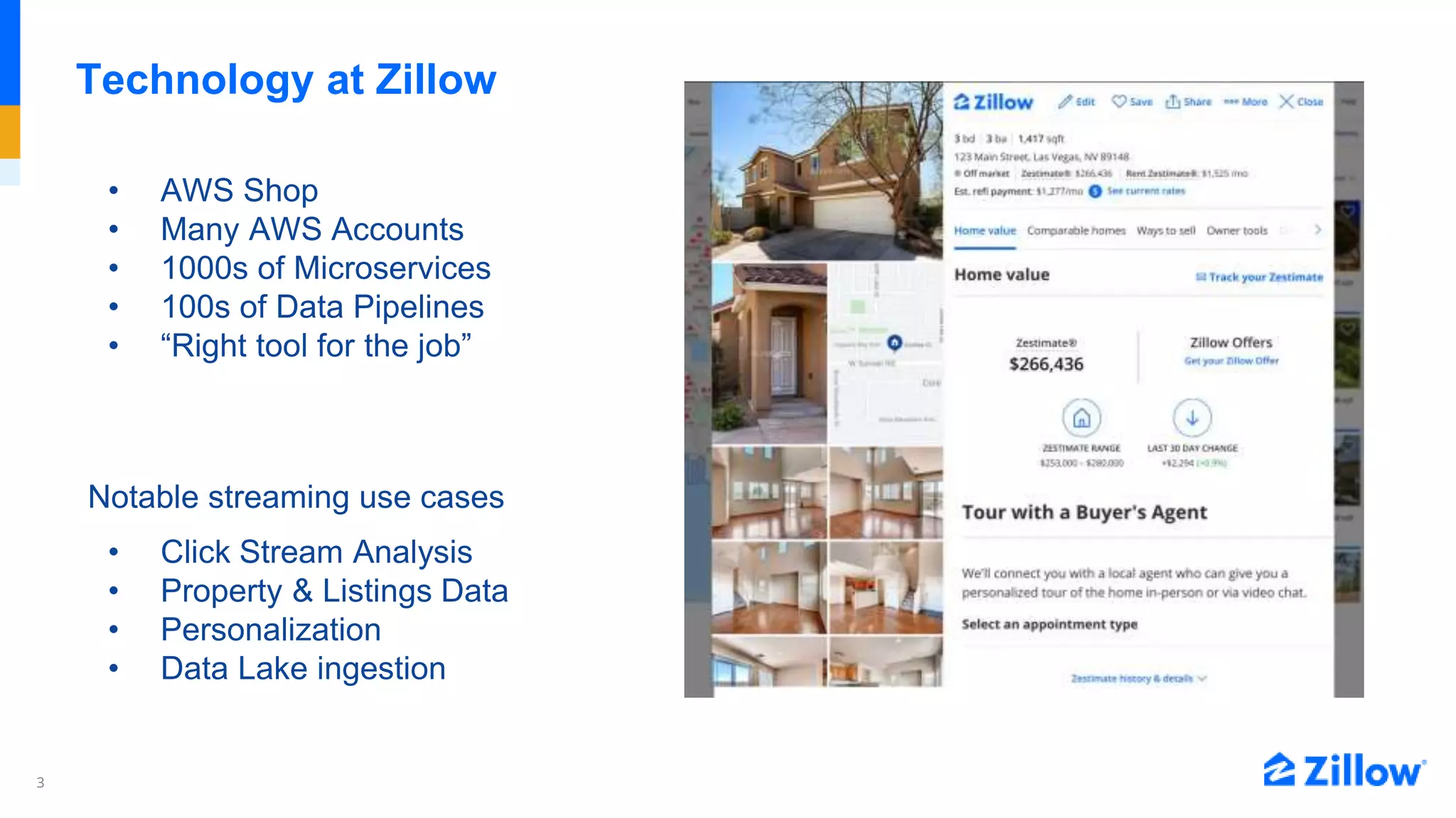 3
Technology at Zillow
• AWS Shop
• Many AWS Accounts
• 1000s of Microservices
• 100s of Data Pipelines
• “Right tool for the job”
Notable streaming use cases
• Click Stream Analysis
• Property & Listings Data
• Personalization
• Data Lake ingestion
 