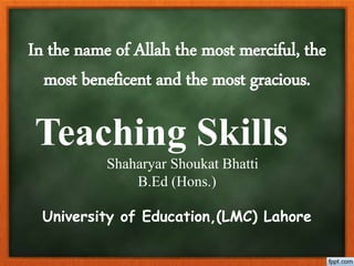 In the name of Allah the most merciful, the
most beneficent and the most gracious.
Teaching Skills
Shaharyar Shoukat Bhatti
B.Ed (Hons.)
University of Education,(LMC) Lahore
 