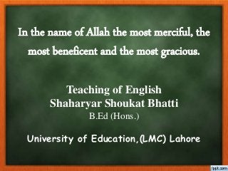 In the name of Allah the most merciful, the
most beneficent and the most gracious.
Teaching of English
Shaharyar Shoukat Bhatti
B.Ed (Hons.)
University of Education,(LMC) Lahore
 