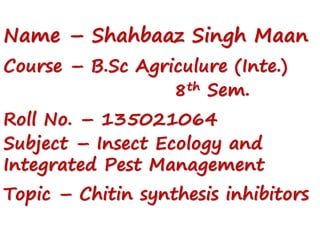 Name – Shahbaaz Singh Maan
Course – B.Sc Agriculure (Inte.)
8th Sem.
Roll No. – 135021064
Subject – Insect Ecology and
Integrated Pest Management
Topic – Chitin synthesis inhibitors
 