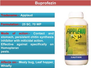Buprofezin
Tradename:- Applaud
Formulation:- 25 SC, 70 WP
Mode of action:- Contact and
stomach, persistent chitin synthesis
inhibitor with miticidal action.
Effective against specifically on
Homopteran
pests.
Affects on:- Mealy bug, Leaf hopper,
Whiefly
 