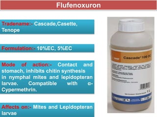 Flufenoxuron
Tradename:- Cascade,Casette,
Tenope
Formulation:- 10%EC, 5%EC
Mode of action:- Contact and
stomach, inhibits chitin synthesis
in nymphal mites and lepidopteran
larvae. Compatible with α-
Cypermethrin.
Affects on:- Mites and Lepidopteran
larvae
 