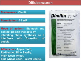 Diflubenzuron
Tradename:- Dimilin
Formulation:- 25 WP
Mode of action:- Stomach and
contact poison that acts by
inhibiting chitin synthesis so it
interferes with formation of
cuticle.
Affects on:- Apple moth,
Redheaded Pine Sawfly,
Plain leech wheat,
blue wheat leech, Jewel Beetle.
 