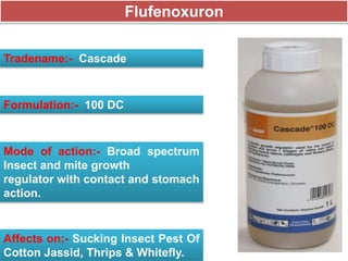 Flufenoxuron
Tradename:- Cascade
Formulation:- 100 DC
Mode of action:- Broad spectrum
Insect and mite growth
regulator with contact and stomach
action.
Affects on:- Sucking Insect Pest Of
Cotton Jassid, Thrips & Whitefly.
 