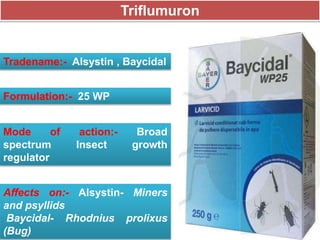 Triflumuron
Tradename:- Alsystin , Baycidal
Formulation:- 25 WP
Mode of action:- Broad
spectrum Insect growth
regulator
Affects on:- Alsystin- Miners
and psyllids
Baycidal- Rhodnius prolixus
(Bug)
 