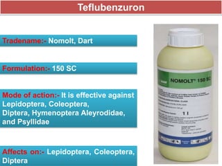 Teflubenzuron
Tradename:- Nomolt, Dart
Formulation:- 150 SC
Mode of action:- It is effective against
Lepidoptera, Coleoptera,
Diptera, Hymenoptera Aleyrodidae,
and Psyllidae
Affects on:- Lepidoptera, Coleoptera,
Diptera
 