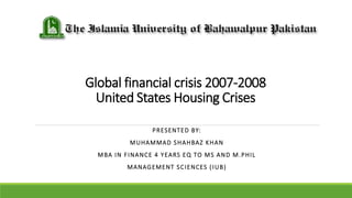 Global financial crisis 2007-2008
United States Housing Crises
PRESENTED BY:
MUHAMMAD SHAHBAZ KHAN
MBA IN FINANCE 4 YEARS EQ TO MS AND M.PHIL
MANAGEMENT SCIENCES (IUB)
 