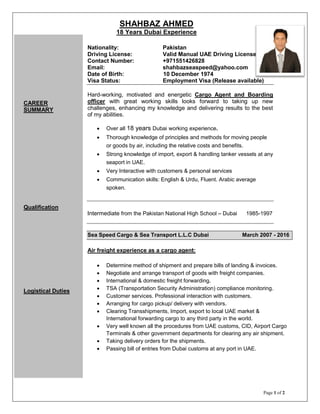 SHAHBAZ AHMED
18 Years Dubai Experience
Page 1 of 2
Nationality: Pakistan
Driving License: Valid Manual UAE Driving License
Contact Number: +971551426828
Email: shahbazseaspeed@yahoo.com
Date of Birth: 10 December 1974
Visa Status: Employment Visa (Release available)
Hard-working, motivated and energetic Cargo Agent and Boarding
officer with great working skills looks forward to taking up new
challenges, enhancing my knowledge and delivering results to the best
of my abilities.
 Over all 18 years Dubai working experience.
 Thorough knowledge of principles and methods for moving people
or goods by air, including the relative costs and benefits.
 Strong knowledge of import, export & handling tanker vessels at any
seaport in UAE.
 Very Interactive with customers & personal services
 Communication skills: English & Urdu, Fluent. Arabic average
spoken.
Intermediate from the Pakistan National High School – Dubai 1985-1997
Sea Speed Cargo & Sea Transport L.L.C Dubai March 2007 - 2016
Air freight experience as a cargo agent:
 Determine method of shipment and prepare bills of landing & invoices.
 Negotiate and arrange transport of goods with freight companies.
 International & domestic freight forwarding.
 TSA (Transportation Security Administration) compliance monitoring.
 Customer services. Professional interaction with customers.
 Arranging for cargo pickup/ delivery with vendors.
 Clearing Transshipments, Import, export to local UAE market &
International forwarding cargo to any third party in the world.
 Very well known all the procedures from UAE customs, CID, Airport Cargo
Terminals & other government departments for clearing any air shipment.
 Taking delivery orders for the shipments.
 Passing bill of entries from Dubai customs at any port in UAE.
CAREER
SUMMARY
EDUCATION:
PROFESSIONAL
EXPERIENCE:
CAREER
SUMMARY
Qualification
Logistical Duties
 