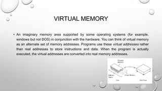 VIRTUAL MEMORY 
• An imaginary memory area supported by some operating systems (for example, 
windows but not DOS) in conjunction with the hardware. You can think of virtual memory 
as an alternate set of memory addresses. Programs use these virtual addresses rather 
than real addresses to store instructions and data. When the program is actually 
executed, the virtual addresses are converted into real memory addresses. 
 