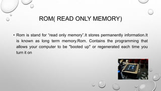 ROM( READ ONLY MEMORY) 
• Rom is stand for “read only memory”.It stores permanently information.It 
is known as long term memory.Rom. Contains the programming that 
allows your computer to be "booted up" or regenerated each time you 
turn it on 
 