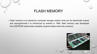 FLASH MEMORY 
• Flash memory is an electronic computer storage medium that can be electrically erased 
and reprogrammed it is introduced by toshiba in 1984, flash memory was developed 
from EEPROM (electrically erasable programmable read-only memory) 
 