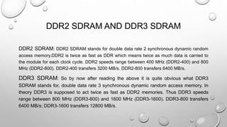 DDR2 SDRAM AND DDR3 SDRAM 
DDR2 SDRAM: DDR2 SDRAM stands for double data rate 2 synchronous dynamic random 
access memory.DDR2 is twice as fast as DDR which means twice as much data is carried to 
the module for each clock cycle. DDR2 speeds range between 400 MHz (DDR2-400) and 800 
MHz (DDR2-800). DDR2-400 transfers 3200 MB/s. DDR2-800 transfers 6400 MB/s. 
DDR3 SDRAM: So by now after reading the above it is quite obvious what DDR3 
SDRAM stands for, double data rate 3 synchronous dynamic random access memory. In 
theory DDR3 is supposed to act twice as fast as DDR2 memories. Thus DDR3 speeds 
range between 800 MHz (DDR3-800) and 1600 MHz (DDR3-1600). DDR3-800 transfers 
6400 MB/s; DDR3-1600 transfers 12800 MB/s. 
 