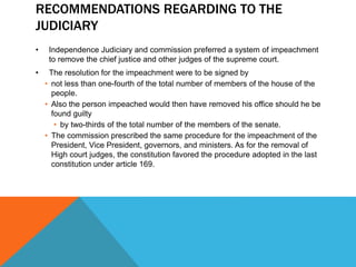 RECOMMENDATIONS REGARDING TO THE
JUDICIARY
• Independence Judiciary and commission preferred a system of impeachment
to remove the chief justice and other judges of the supreme court.
• The resolution for the impeachment were to be signed by
• not less than one-fourth of the total number of members of the house of the
people.
• Also the person impeached would then have removed his office should he be
found guilty
• by two-thirds of the total number of the members of the senate.
• The commission prescribed the same procedure for the impeachment of the
President, Vice President, governors, and ministers. As for the removal of
High court judges, the constitution favored the procedure adopted in the last
constitution under article 169.
 