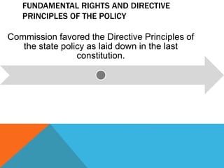 FUNDAMENTAL RIGHTS AND DIRECTIVE
PRINCIPLES OF THE POLICY
Commission favored the Directive Principles of
the state policy as laid down in the last
constitution.
 