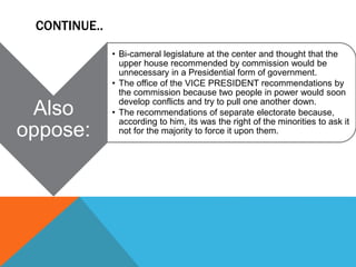 CONTINUE..
Also
oppose:
• Bi-cameral legislature at the center and thought that the
upper house recommended by commission would be
unnecessary in a Presidential form of government.
• The office of the VICE PRESIDENT recommendations by
the commission because two people in power would soon
develop conflicts and try to pull one another down.
• The recommendations of separate electorate because,
according to him, its was the right of the minorities to ask it
not for the majority to force it upon them.
 