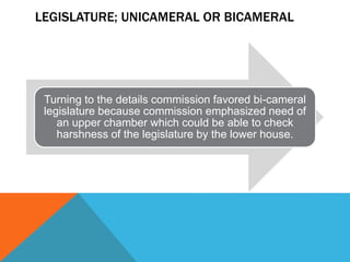 LEGISLATURE; UNICAMERAL OR BICAMERAL
Turning to the details commission favored bi-cameral
legislature because commission emphasized need of
an upper chamber which could be able to check
harshness of the legislature by the lower house.
 