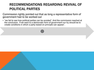 RECOMMENDATIONS REGARDING REVIVAL OF
POLITICAL PARTIES
Commission rightly pointed out that as long a representative form of
government had to be worked out
• “we fail to see how political parties can be avoided”. And the commission reached at
the conclusion, ‘if we want to a democratic form of government our try should be to
create conditions in which a party based on principle can appear’.
 