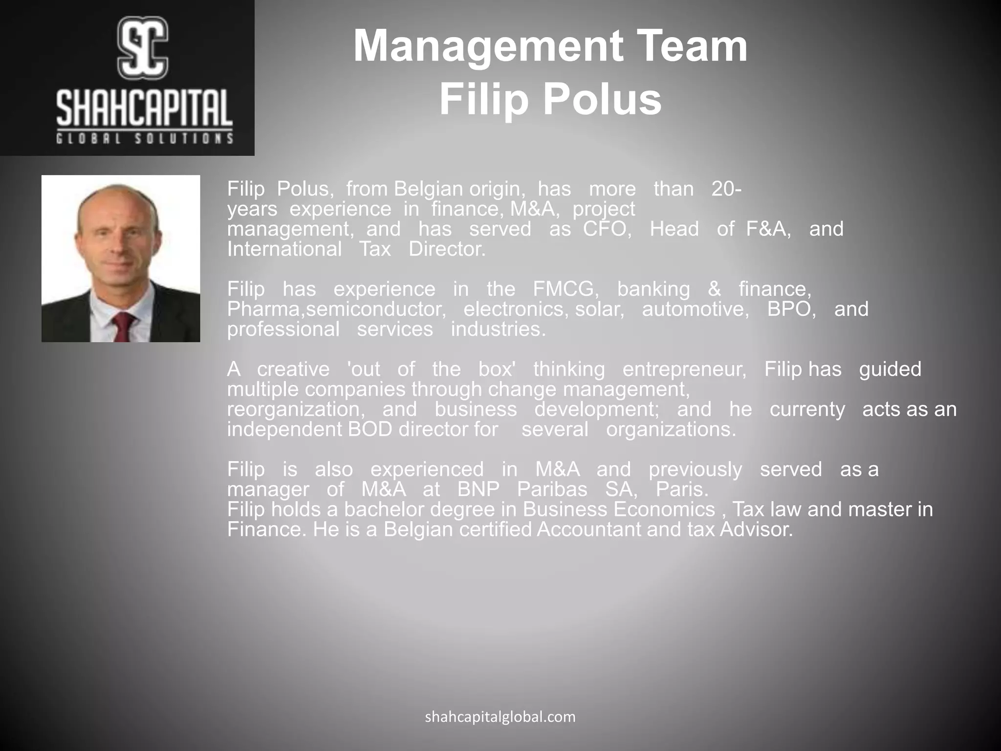 Management Team
Filip Polus
Filip Polus, from Belgian origin, has more than 20-
years experience in finance, M&A, project
management, and has served as CFO, Head of F&A, and
International Tax Director.
Filip has experience in the FMCG, banking & finance,
Pharma,semiconductor, electronics, solar, automotive, BPO, and
professional services industries.
A creative 'out of the box' thinking entrepreneur, Filip has guided
multiple companies through change management,
reorganization, and business development; and he currenty acts as an
independent BOD director for several organizations.
Filip is also experienced in M&A and previously served as a
manager of M&A at BNP Paribas SA, Paris.
Filip holds a bachelor degree in Business Economics , Tax law and master in
Finance. He is a Belgian certified Accountant and tax Advisor.
shahcapitalglobal.com
 