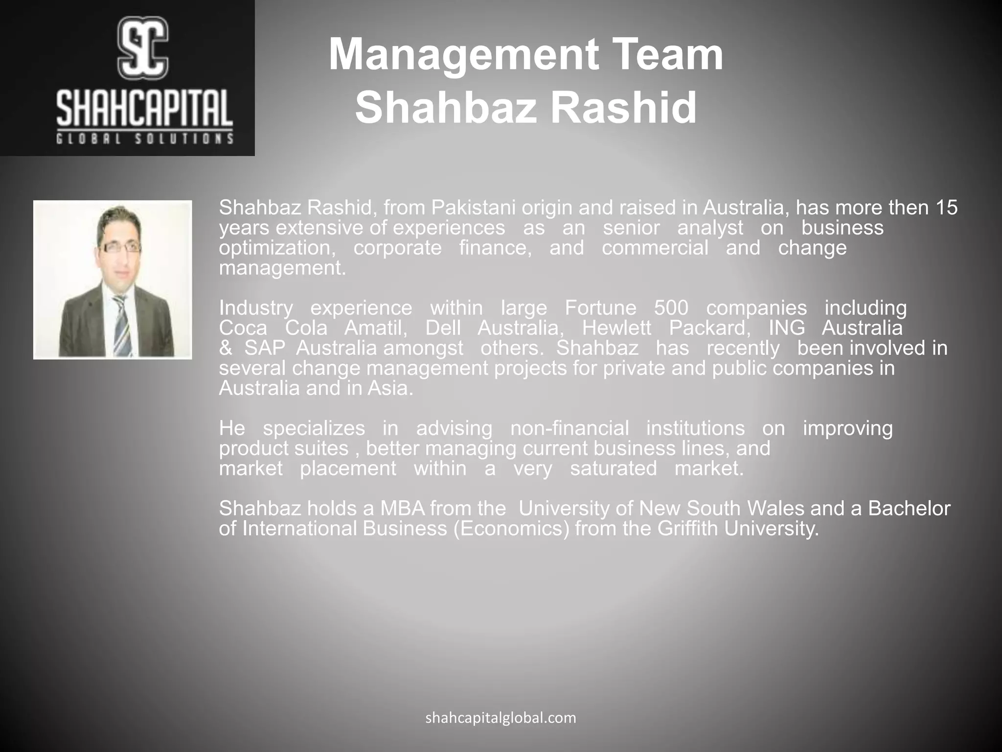 Management Team
Shahbaz Rashid
Shahbaz Rashid, from Pakistani origin and raised in Australia, has more then 15
years extensive of experiences as an senior analyst on business
optimization, corporate finance, and commercial and change
management.
Industry experience within large Fortune 500 companies including
Coca Cola Amatil, Dell Australia, Hewlett Packard, ING Australia
& SAP Australia amongst others. Shahbaz has recently been involved in
several change management projects for private and public companies in
Australia and in Asia.
He specializes in advising non-financial institutions on improving
product suites , better managing current business lines, and
market placement within a very saturated market.
Shahbaz holds a MBA from the University of New South Wales and a Bachelor
of International Business (Economics) from the Griffith University.
shahcapitalglobal.com
 