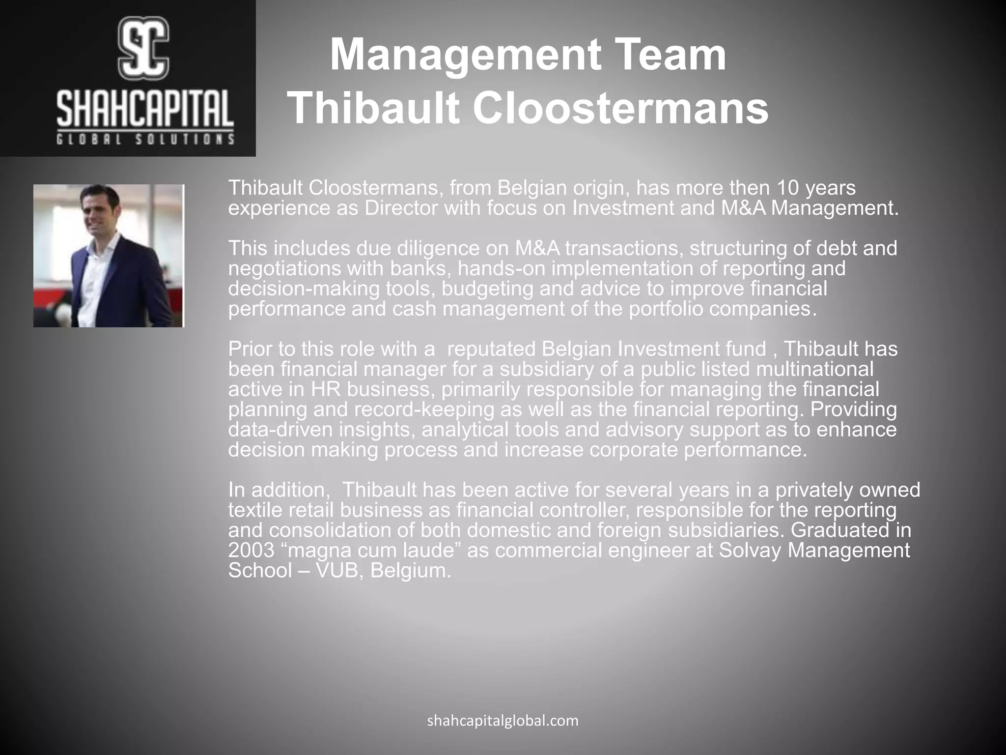 Thibault Cloostermans, from Belgian origin, has more then 10 years
experience as Director with focus on Investment and M&A Management.
This includes due diligence on M&A transactions, structuring of debt and
negotiations with banks, hands-on implementation of reporting and
decision-making tools, budgeting and advice to improve financial
performance and cash management of the portfolio companies.
Prior to this role with a reputated Belgian Investment fund , Thibault has
been financial manager for a subsidiary of a public listed multinational
active in HR business, primarily responsible for managing the financial
planning and record-keeping as well as the financial reporting. Providing
data-driven insights, analytical tools and advisory support as to enhance
decision making process and increase corporate performance.
In addition, Thibault has been active for several years in a privately owned
textile retail business as financial controller, responsible for the reporting
and consolidation of both domestic and foreign subsidiaries. Graduated in
2003 “magna cum laude” as commercial engineer at Solvay Management
School – VUB, Belgium.
shahcapitalglobal.com
Management Team
Thibault Cloostermans
 