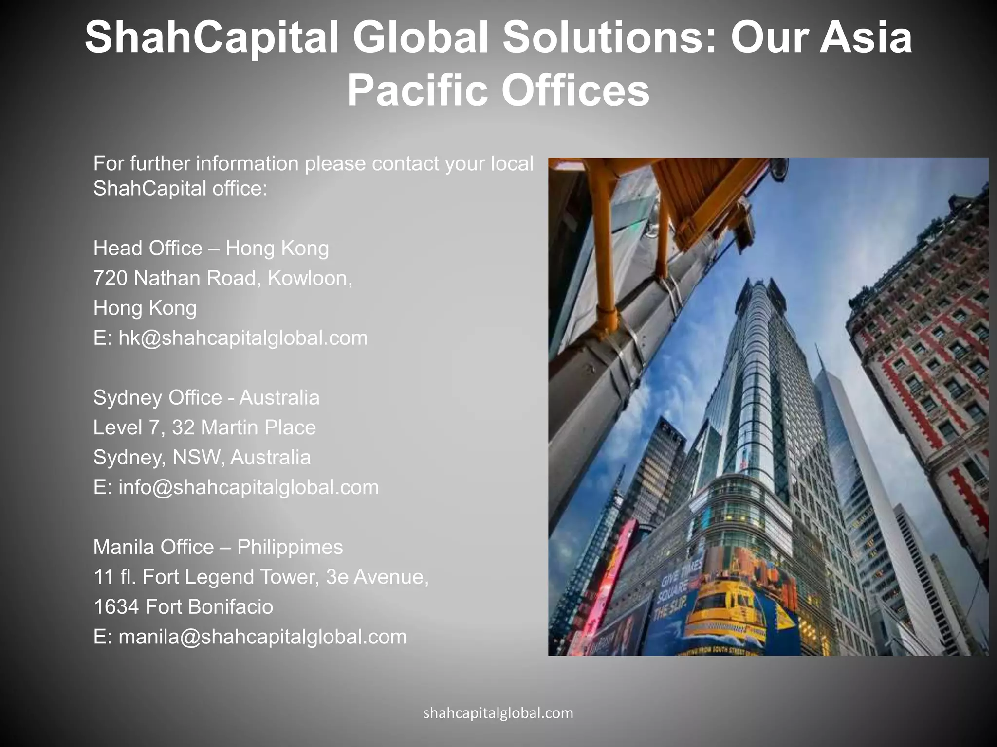 ShahCapital Global Solutions: Our Asia
Pacific Offices
For further information please contact your local
ShahCapital office:
Head Office – Hong Kong
720 Nathan Road, Kowloon,
Hong Kong
E: hk@shahcapitalglobal.com
Sydney Office - Australia
Level 7, 32 Martin Place
Sydney, NSW, Australia
E: info@shahcapitalglobal.com
Manila Office – Philippimes
11 fl. Fort Legend Tower, 3e Avenue,
1634 Fort Bonifacio
E: manila@shahcapitalglobal.com
shahcapitalglobal.com
 