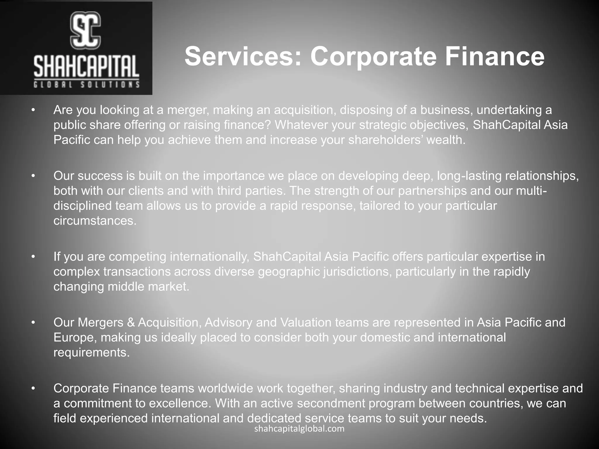 Services: Corporate Finance
• Are you looking at a merger, making an acquisition, disposing of a business, undertaking a
public share offering or raising finance? Whatever your strategic objectives, ShahCapital Asia
Pacific can help you achieve them and increase your shareholders’ wealth.
• Our success is built on the importance we place on developing deep, long-lasting relationships,
both with our clients and with third parties. The strength of our partnerships and our multi-
disciplined team allows us to provide a rapid response, tailored to your particular
circumstances.
• If you are competing internationally, ShahCapital Asia Pacific offers particular expertise in
complex transactions across diverse geographic jurisdictions, particularly in the rapidly
changing middle market.
• Our Mergers & Acquisition, Advisory and Valuation teams are represented in Asia Pacific and
Europe, making us ideally placed to consider both your domestic and international
requirements.
• Corporate Finance teams worldwide work together, sharing industry and technical expertise and
a commitment to excellence. With an active secondment program between countries, we can
field experienced international and dedicated service teams to suit your needs.
shahcapitalglobal.com
 