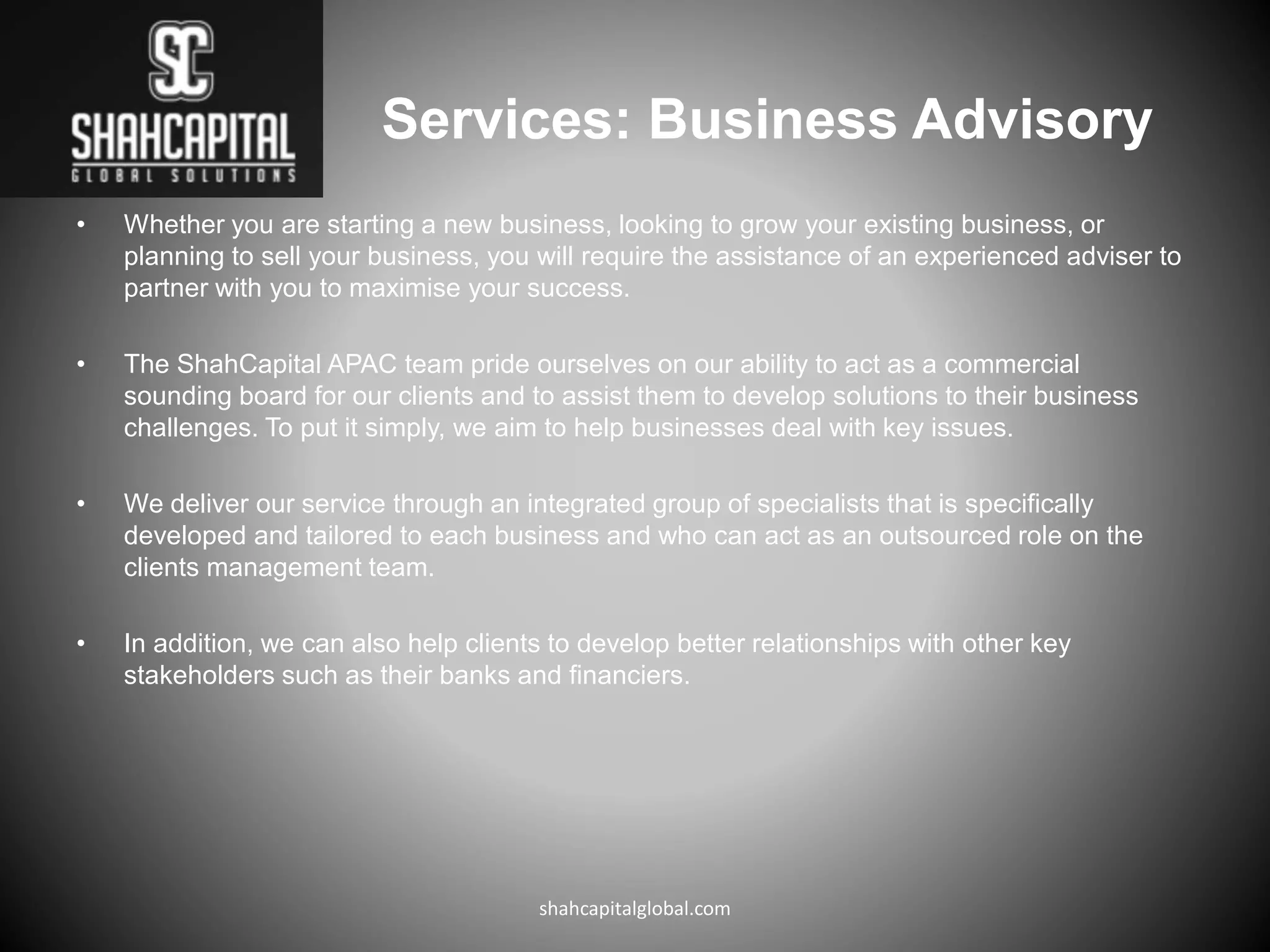 Services: Business Advisory
• Whether you are starting a new business, looking to grow your existing business, or
planning to sell your business, you will require the assistance of an experienced adviser to
partner with you to maximise your success.
• The ShahCapital APAC team pride ourselves on our ability to act as a commercial
sounding board for our clients and to assist them to develop solutions to their business
challenges. To put it simply, we aim to help businesses deal with key issues.
• We deliver our service through an integrated group of specialists that is specifically
developed and tailored to each business and who can act as an outsourced role on the
clients management team.
• In addition, we can also help clients to develop better relationships with other key
stakeholders such as their banks and financiers.
shahcapitalglobal.com
 