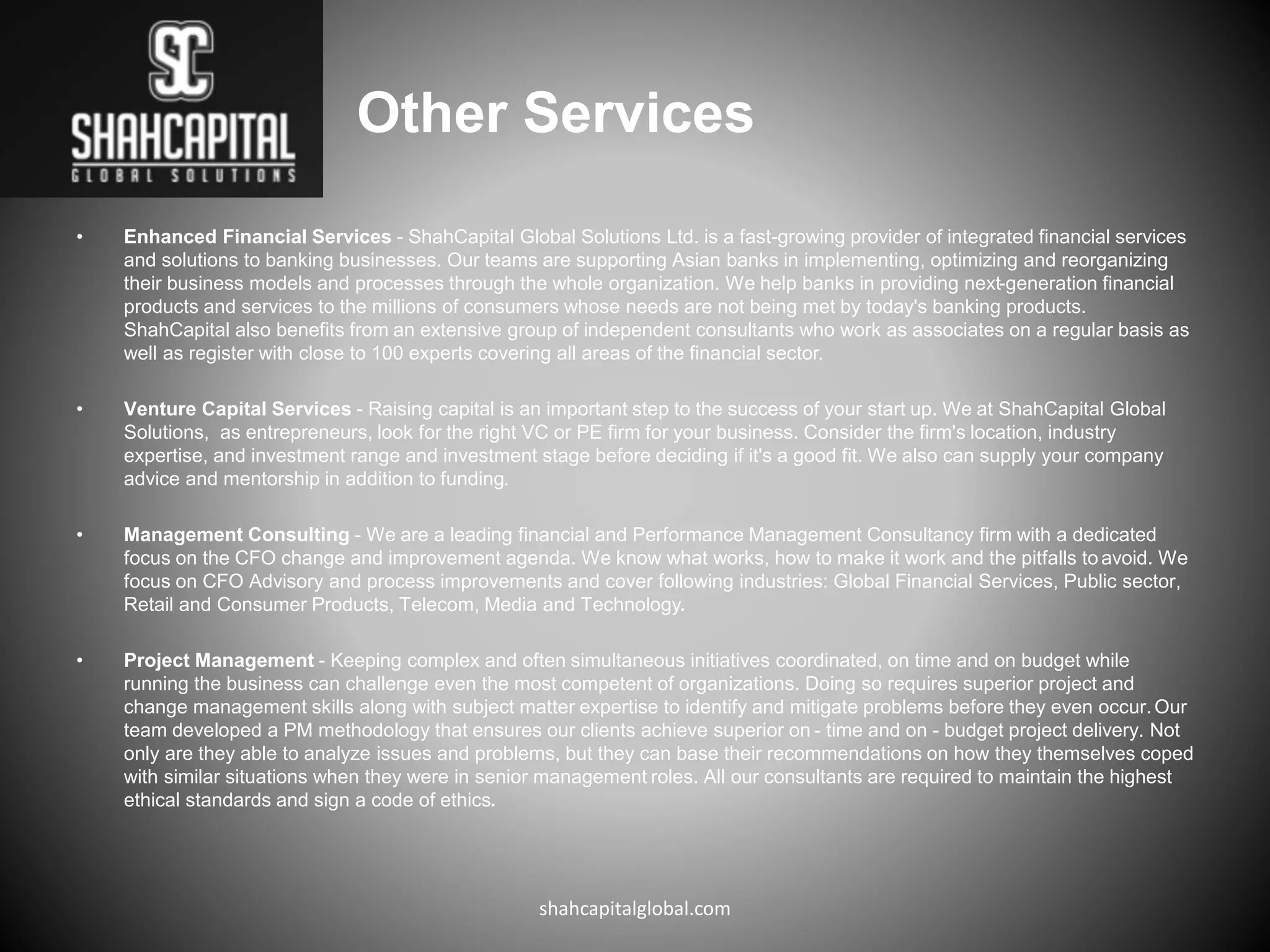 Other Services
• Enhanced Financial Services - ShahCapital Global Solutions Ltd. is a fast-growing provider of integrated financial services
and solutions to banking businesses. Our teams are supporting Asian banks in implementing, optimizing and reorganizing
their business models and processes through the whole organization. We help banks in providing next-generation financial
products and services to the millions of consumers whose needs are not being met by today's banking products.
ShahCapital also benefits from an extensive group of independent consultants who work as associates on a regular basis as
well as register with close to 100 experts covering all areas of the financial sector.
• Venture Capital Services - Raising capital is an important step to the success of your start up. We at ShahCapital Global
Solutions, as entrepreneurs, look for the right VC or PE firm for your business. Consider the firm's location, industry
expertise, and investment range and investment stage before deciding if it's a good fit. We also can supply your company
advice and mentorship in addition to funding.
• Management Consulting - We are a leading financial and Performance Management Consultancy firm with a dedicated
focus on the CFO change and improvement agenda. We know what works, how to make it work and the pitfalls to avoid. We
focus on CFO Advisory and process improvements and cover following industries: Global Financial Services, Public sector,
Retail and Consumer Products, Telecom, Media and Technology.
• Project Management - Keeping complex and often simultaneous initiatives coordinated, on time and on budget while
running the business can challenge even the most competent of organizations. Doing so requires superior project and
change management skills along with subject matter expertise to identify and mitigate problems before they even occur.Our
team developed a PM methodology that ensures our clients achieve superior on - time and on - budget project delivery. Not
only are they able to analyze issues and problems, but they can base their recommendations on how they themselves coped
with similar situations when they were in senior management roles. All our consultants are required to maintain the highest
ethical standards and sign a code of ethics.
shahcapitalglobal.com
 
