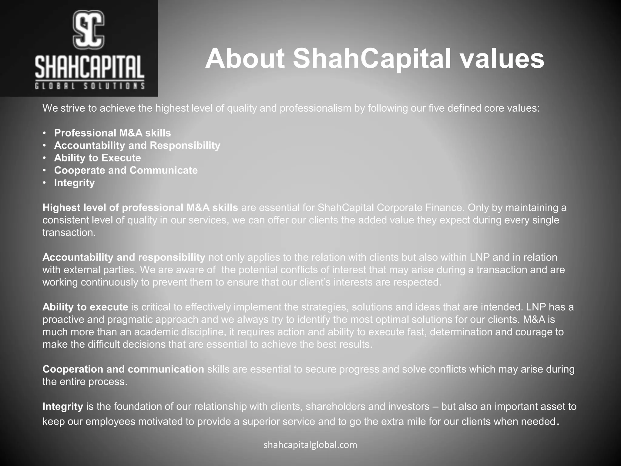 About ShahCapital values
We strive to achieve the highest level of quality and professionalism by following our five defined core values:
• Professional M&A skills
• Accountability and Responsibility
• Ability to Execute
• Cooperate and Communicate
• Integrity
Highest level of professional M&A skills are essential for ShahCapital Corporate Finance. Only by maintaining a
consistent level of quality in our services, we can offer our clients the added value they expect during every single
transaction.
Accountability and responsibility not only applies to the relation with clients but also within LNP and in relation
with external parties. We are aware of the potential conflicts of interest that may arise during a transaction and are
working continuously to prevent them to ensure that our client’s interests are respected.
Ability to execute is critical to effectively implement the strategies, solutions and ideas that are intended. LNP has a
proactive and pragmatic approach and we always try to identify the most optimal solutions for our clients. M&A is
much more than an academic discipline, it requires action and ability to execute fast, determination and courage to
make the difficult decisions that are essential to achieve the best results.
Cooperation and communication skills are essential to secure progress and solve conflicts which may arise during
the entire process.
Integrity is the foundation of our relationship with clients, shareholders and investors – but also an important asset to
keep our employees motivated to provide a superior service and to go the extra mile for our clients when needed.
shahcapitalglobal.com
 
